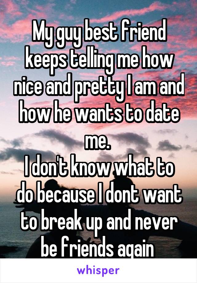 My guy best friend keeps telling me how nice and pretty I am and how he wants to date me. 
I don't know what to do because I dont want to break up and never be friends again 