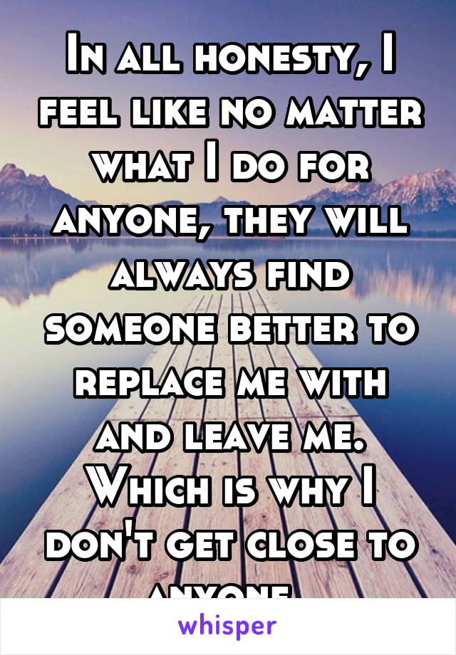 In all honesty, I feel like no matter what I do for anyone, they will always find someone better to replace me with and leave me. Which is why I don't get close to anyone. 