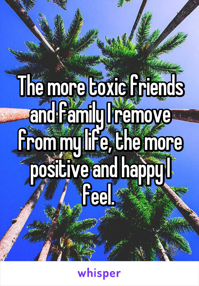 The more toxic friends and family I remove from my life, the more positive and happy I feel. 