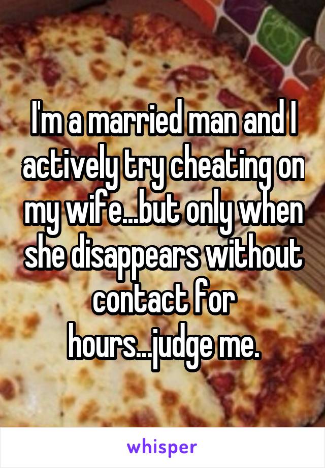 I'm a married man and I actively try cheating on my wife...but only when she disappears without contact for hours...judge me.