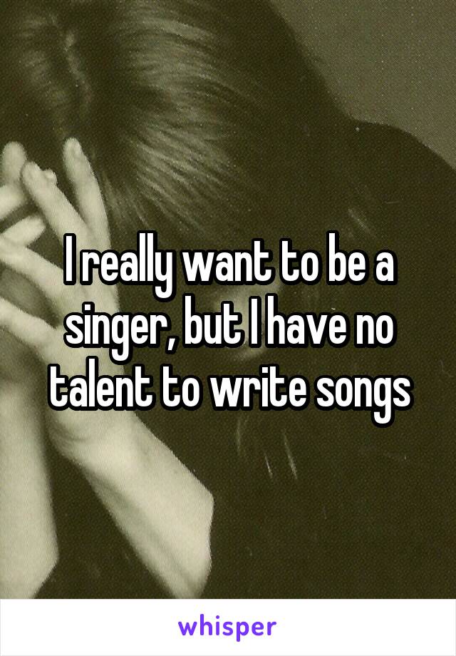 I really want to be a singer, but I have no talent to write songs