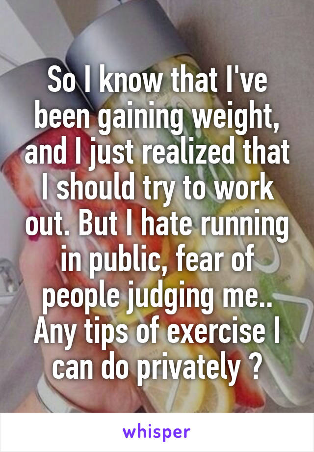 So I know that I've been gaining weight, and I just realized that I should try to work out. But I hate running in public, fear of people judging me.. Any tips of exercise I can do privately ?