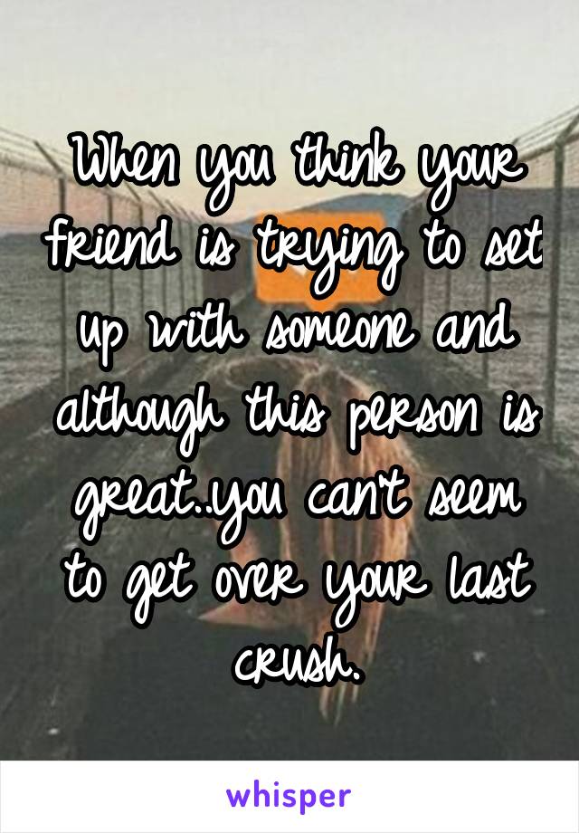 When you think your friend is trying to set up with someone and although this person is great..you can't seem to get over your last crush.