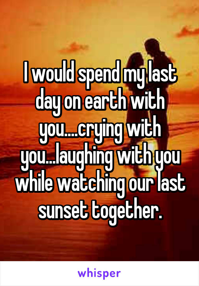 I would spend my last day on earth with you....crying with you...laughing with you while watching our last sunset together.