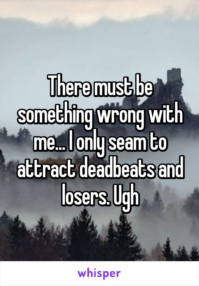 There must be something wrong with me... I only seam to attract deadbeats and losers. Ugh