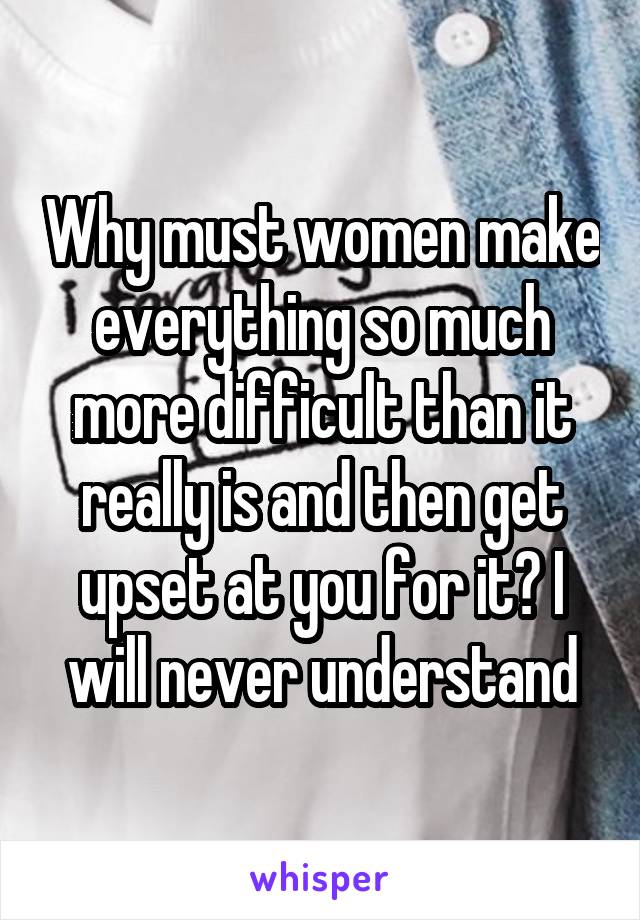 Why must women make everything so much more difficult than it really is and then get upset at you for it? I will never understand