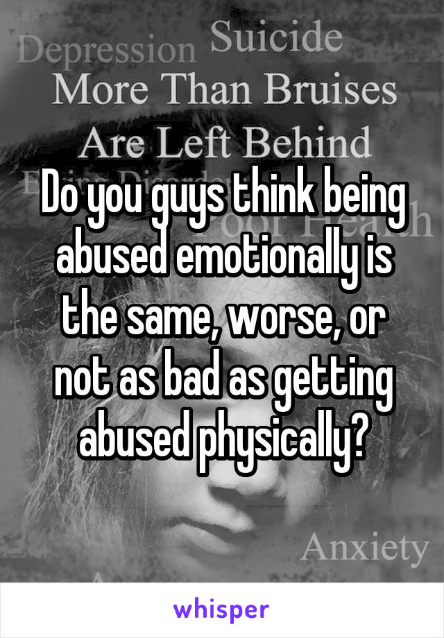 Do you guys think being abused emotionally is the same, worse, or not as bad as getting abused physically?