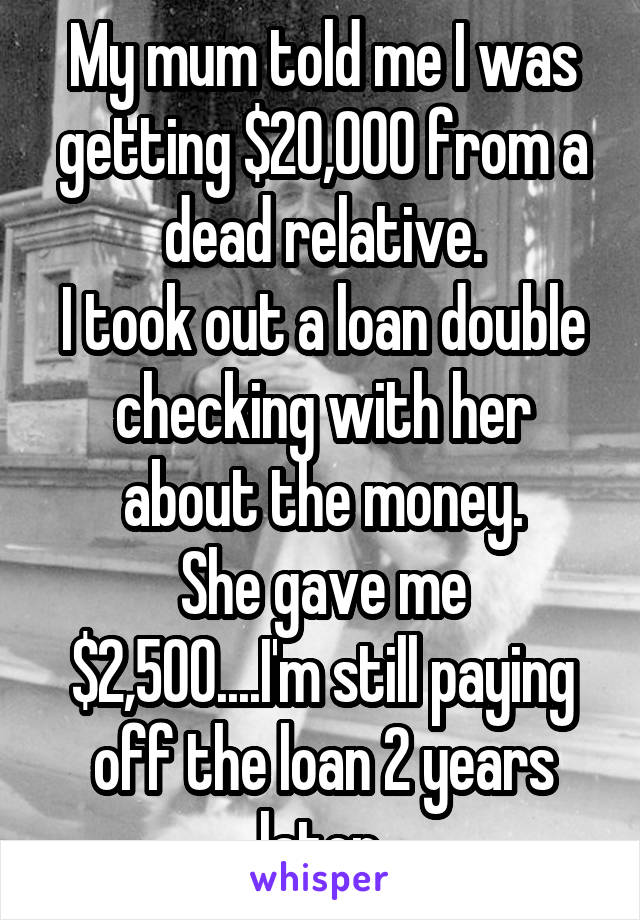 My mum told me I was getting $20,000 from a dead relative.
I took out a loan double checking with her about the money.
She gave me $2,500....I'm still paying off the loan 2 years later.