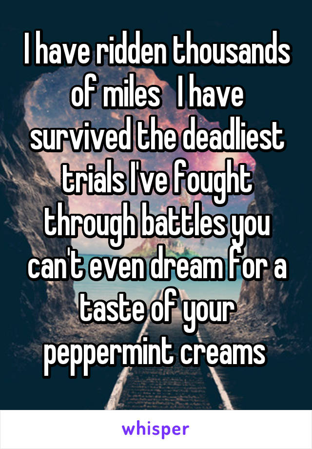 I have ridden thousands of miles   I have survived the deadliest trials I've fought through battles you can't even dream for a taste of your peppermint creams 
