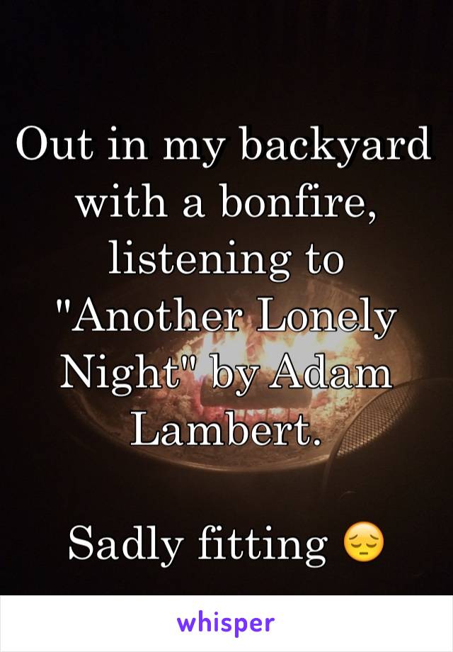 Out in my backyard with a bonfire, listening to "Another Lonely Night" by Adam Lambert.

Sadly fitting 😔