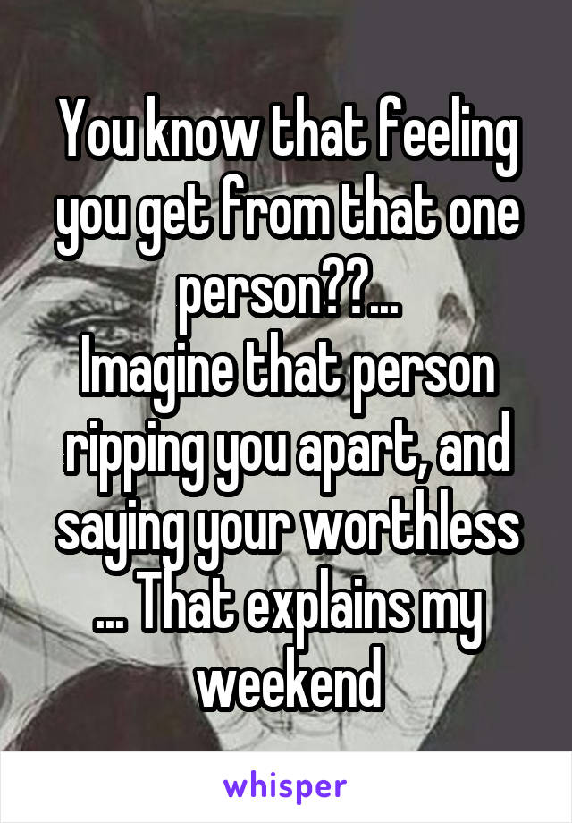 You know that feeling you get from that one person??...
Imagine that person ripping you apart, and saying your worthless ... That explains my weekend