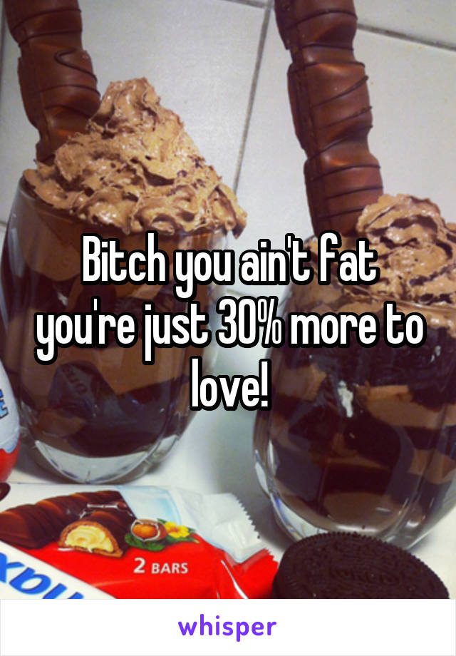 Bitch you ain't fat you're just 30% more to love!