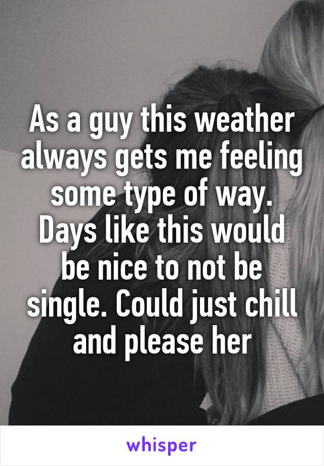 As a guy this weather always gets me feeling some type of way. Days like this would be nice to not be single. Could just chill and please her