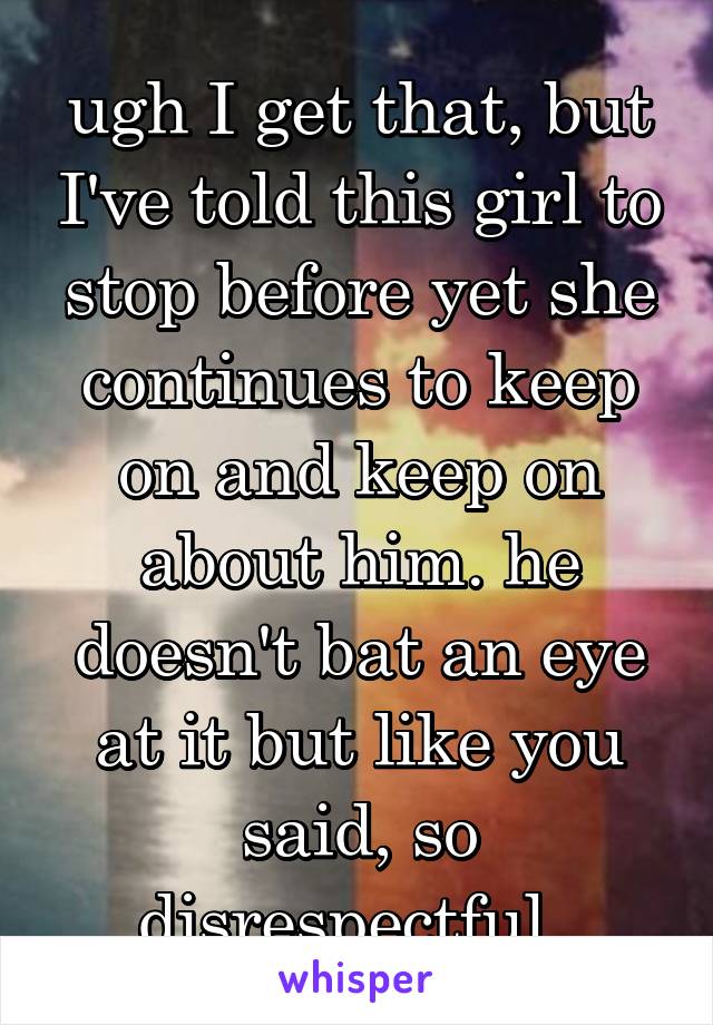 ugh I get that, but I've told this girl to stop before yet she continues to keep on and keep on about him. he doesn't bat an eye at it but like you said, so disrespectful. 