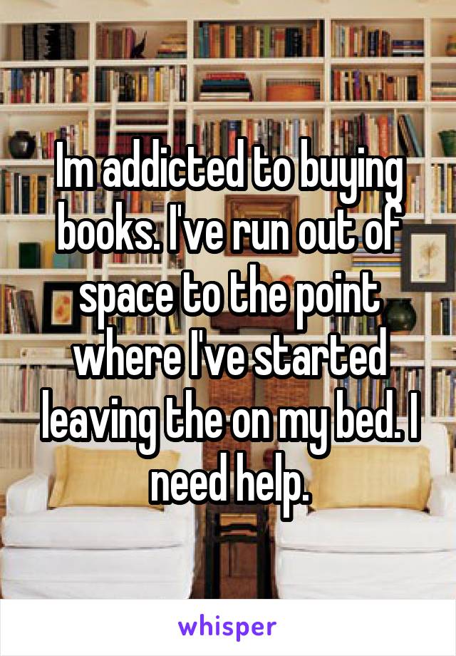 Im addicted to buying books. I've run out of space to the point where I've started leaving the on my bed. I need help.