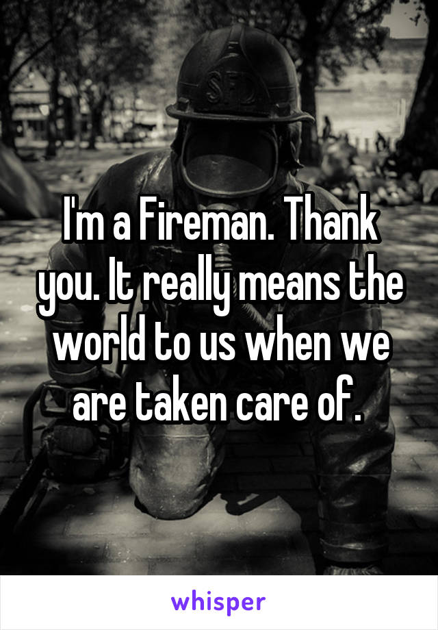 I'm a Fireman. Thank you. It really means the world to us when we are taken care of. 