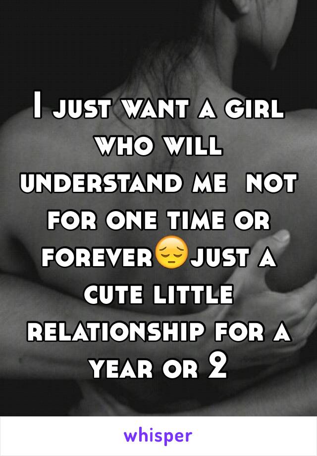 I just want a girl who will understand me  not for one time or forever😔just a cute little relationship for a year or 2 