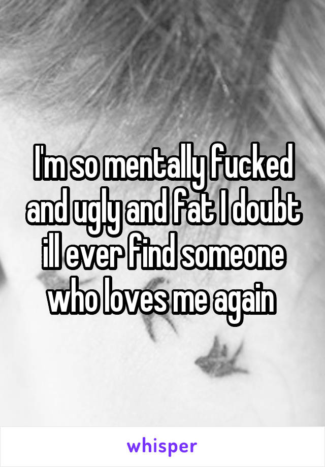 I'm so mentally fucked and ugly and fat I doubt ill ever find someone who loves me again 