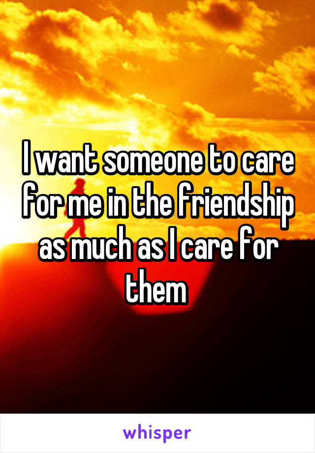 I want someone to care for me in the friendship as much as I care for them 