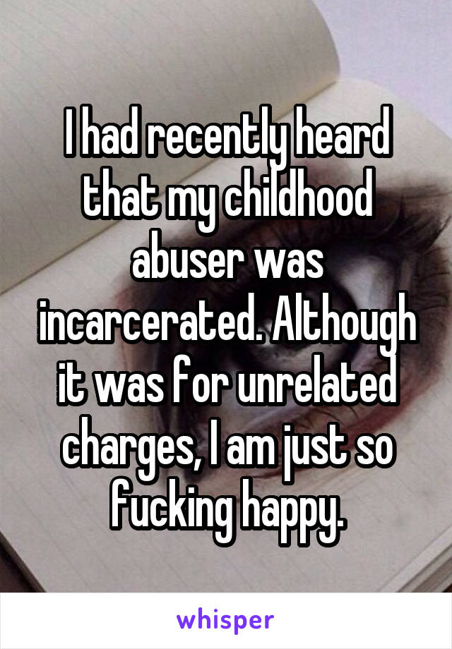 I had recently heard that my childhood abuser was incarcerated. Although it was for unrelated charges, I am just so fucking happy.