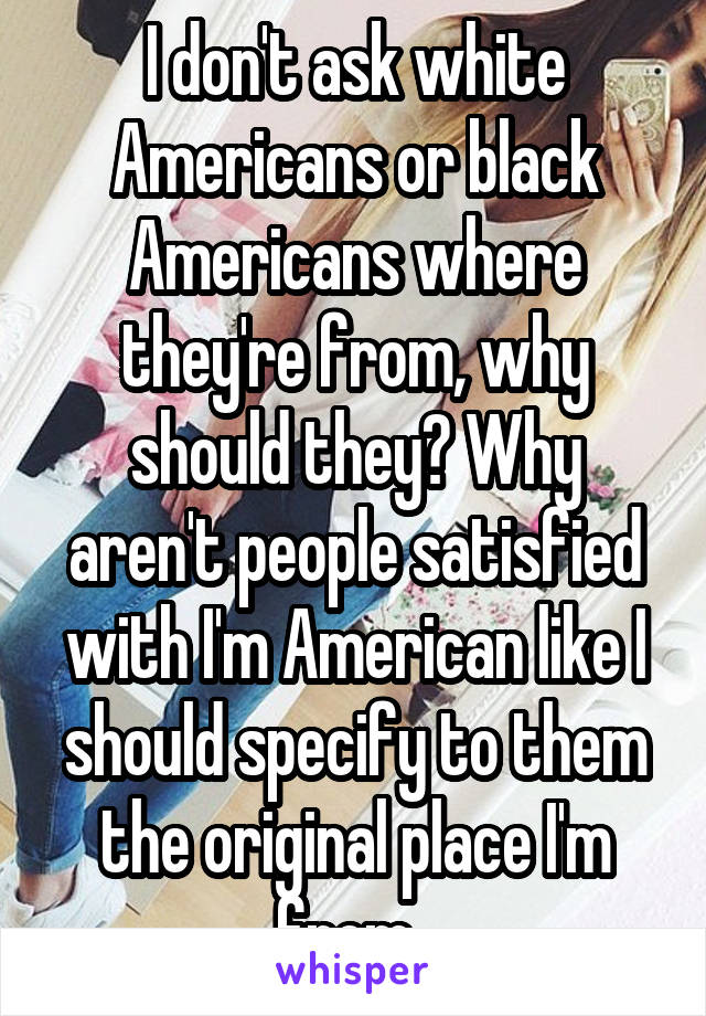 I don't ask white Americans or black Americans where they're from, why should they? Why aren't people satisfied with I'm American like I should specify to them the original place I'm from. 