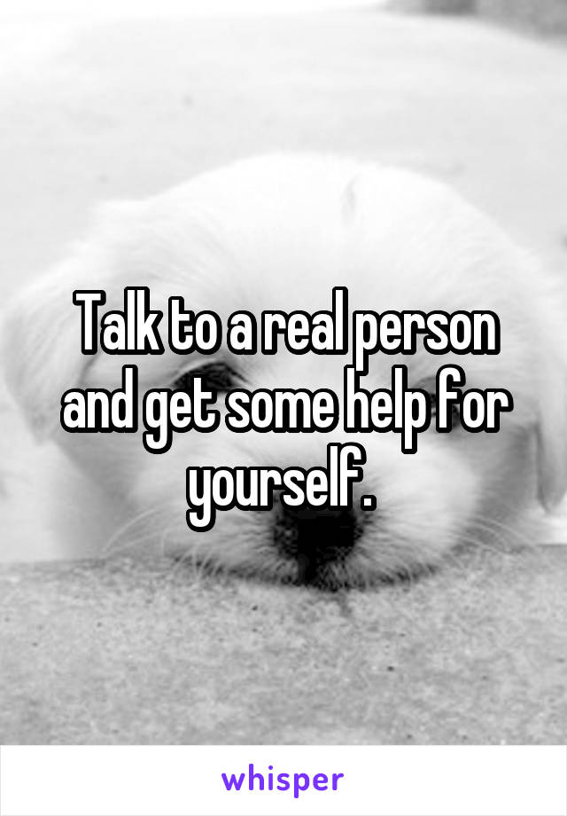 Talk to a real person and get some help for yourself. 