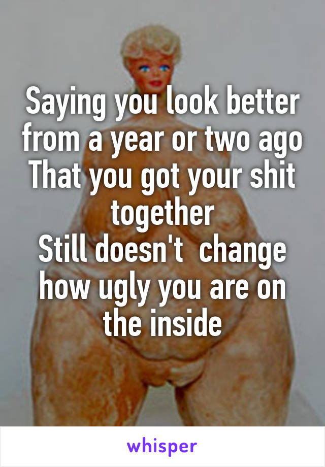 Saying you look better from a year or two ago
That you got your shit together
Still doesn't  change how ugly you are on the inside
