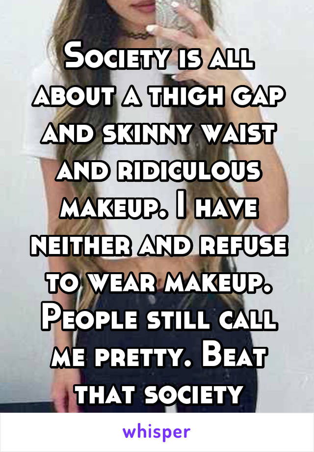 Society is all about a thigh gap and skinny waist and ridiculous makeup. I have neither and refuse to wear makeup. People still call me pretty. Beat that society