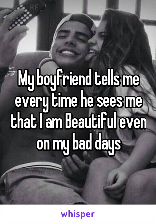 My boyfriend tells me every time he sees me that I am Beautiful even on my bad days