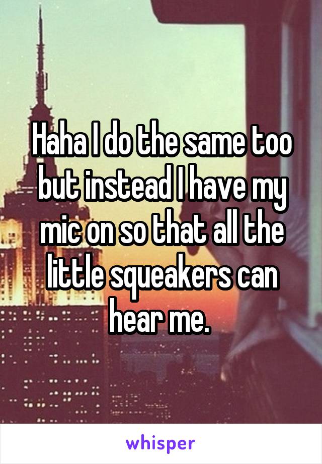 Haha I do the same too but instead I have my mic on so that all the little squeakers can hear me. 