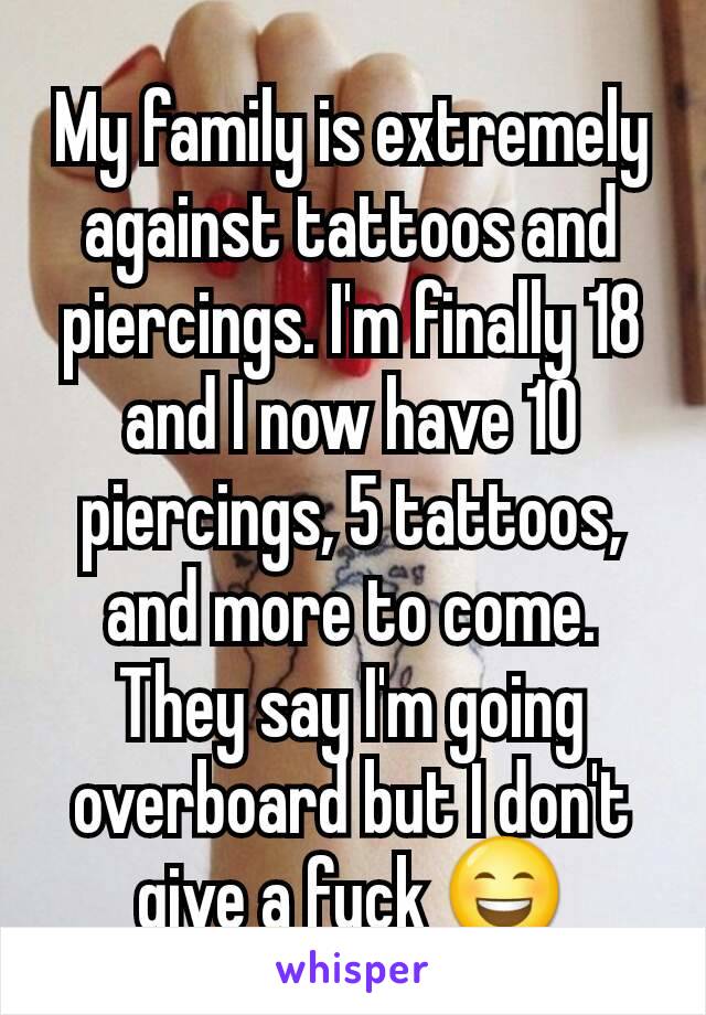 My family is extremely against tattoos and piercings. I'm finally 18 and I now have 10 piercings, 5 tattoos, and more to come. They say I'm going overboard but I don't give a fuck 😄