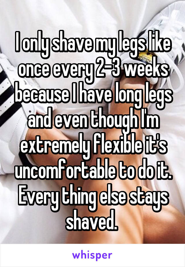 I only shave my legs like once every 2-3 weeks because I have long legs and even though I'm extremely flexible it's uncomfortable to do it. Every thing else stays shaved. 