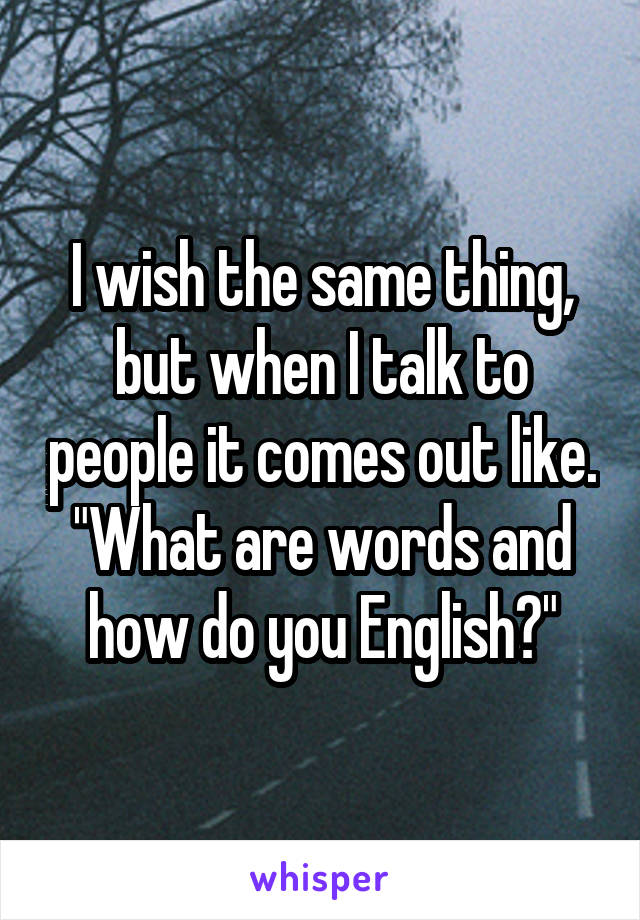 I wish the same thing, but when I talk to people it comes out like. "What are words and how do you English?"