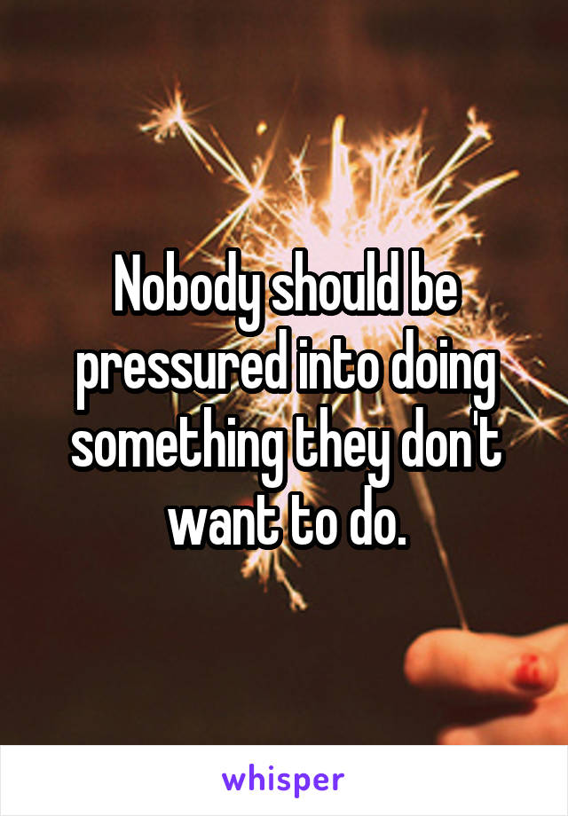 Nobody should be pressured into doing something they don't want to do.