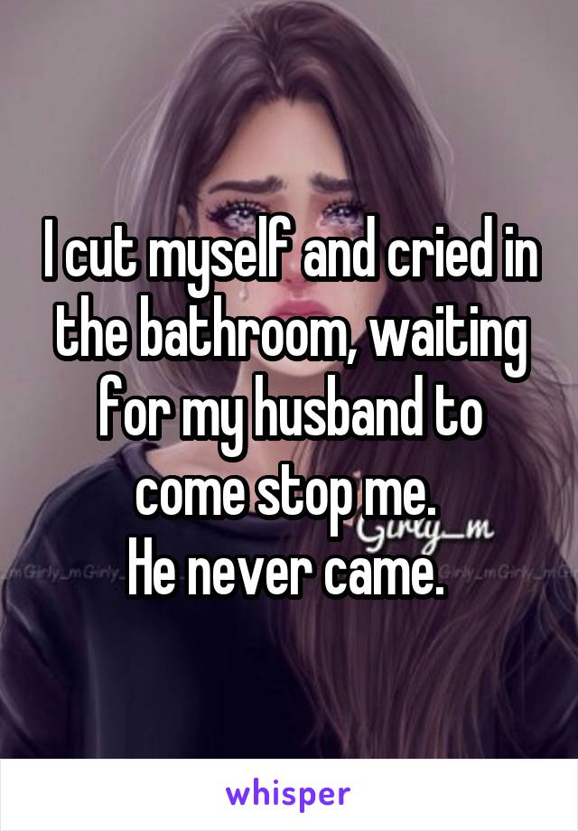 I cut myself and cried in the bathroom, waiting for my husband to come stop me. 
He never came. 