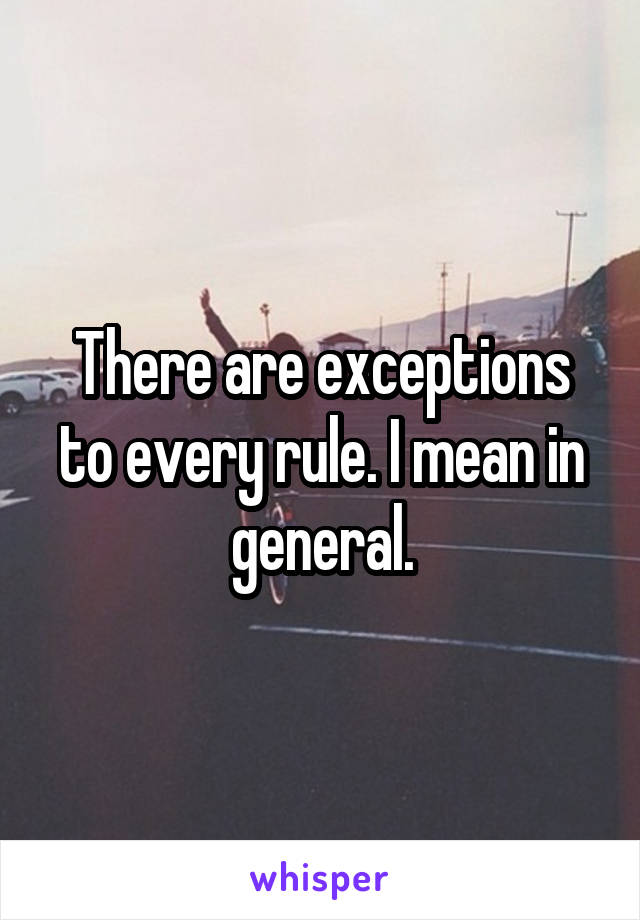 There are exceptions to every rule. I mean in general.