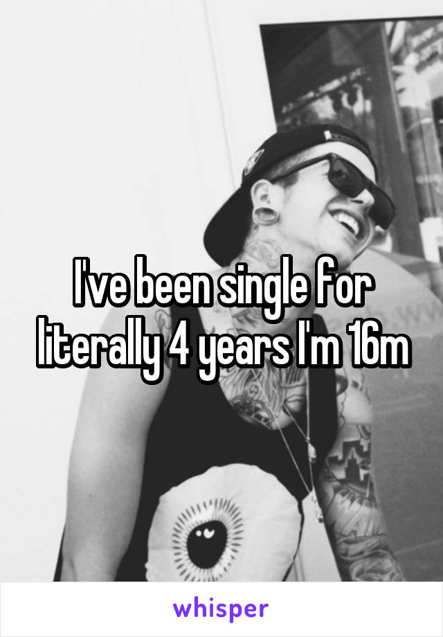 I've been single for literally 4 years I'm 16m