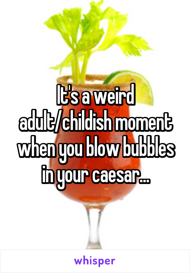 It's a weird adult/childish moment when you blow bubbles in your caesar...