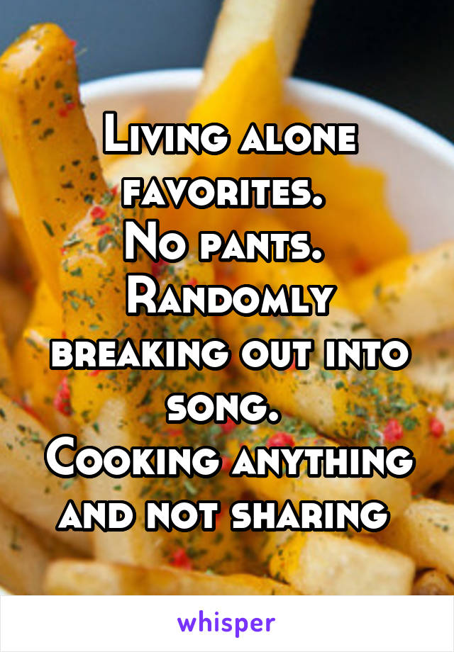 Living alone favorites. 
No pants. 
Randomly breaking out into song. 
Cooking anything and not sharing 