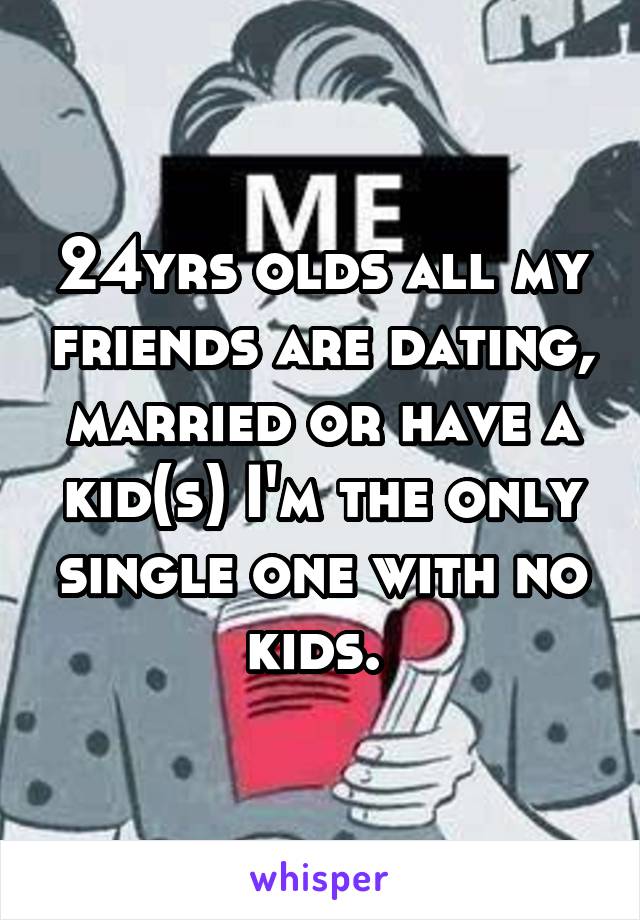 24yrs olds all my friends are dating, married or have a kid(s) I'm the only single one with no kids. 