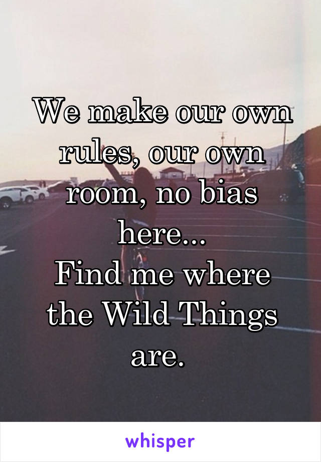 We make our own rules, our own room, no bias here...
Find me where the Wild Things are. 