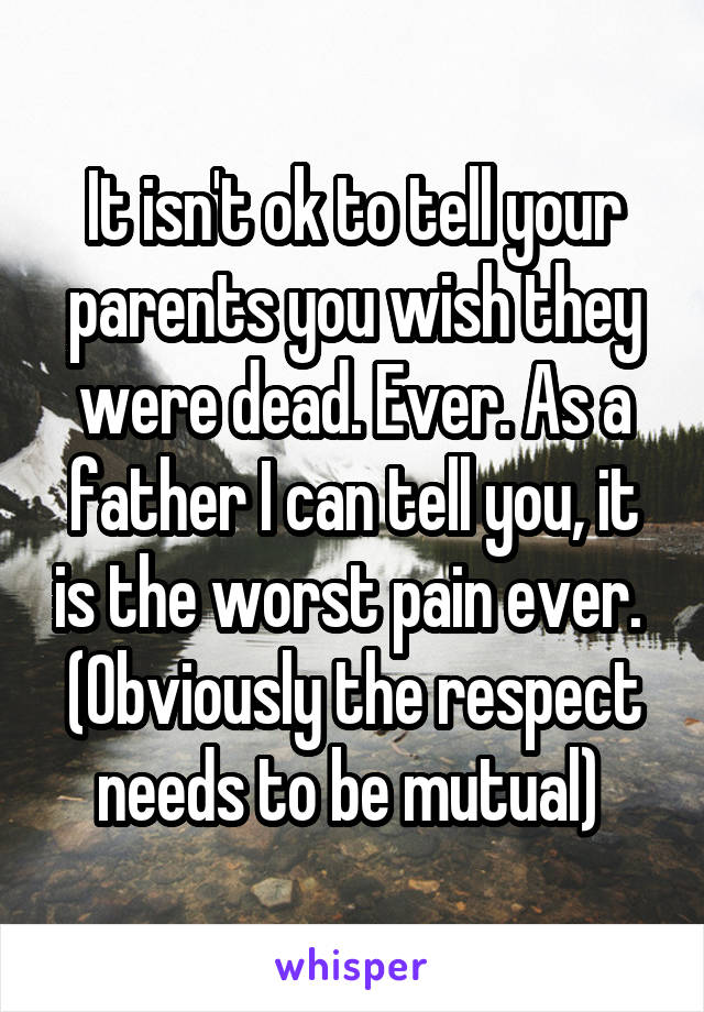 It isn't ok to tell your parents you wish they were dead. Ever. As a father I can tell you, it is the worst pain ever. 
(Obviously the respect needs to be mutual) 