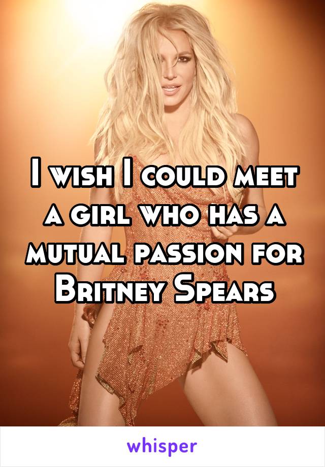 I wish I could meet a girl who has a mutual passion for Britney Spears