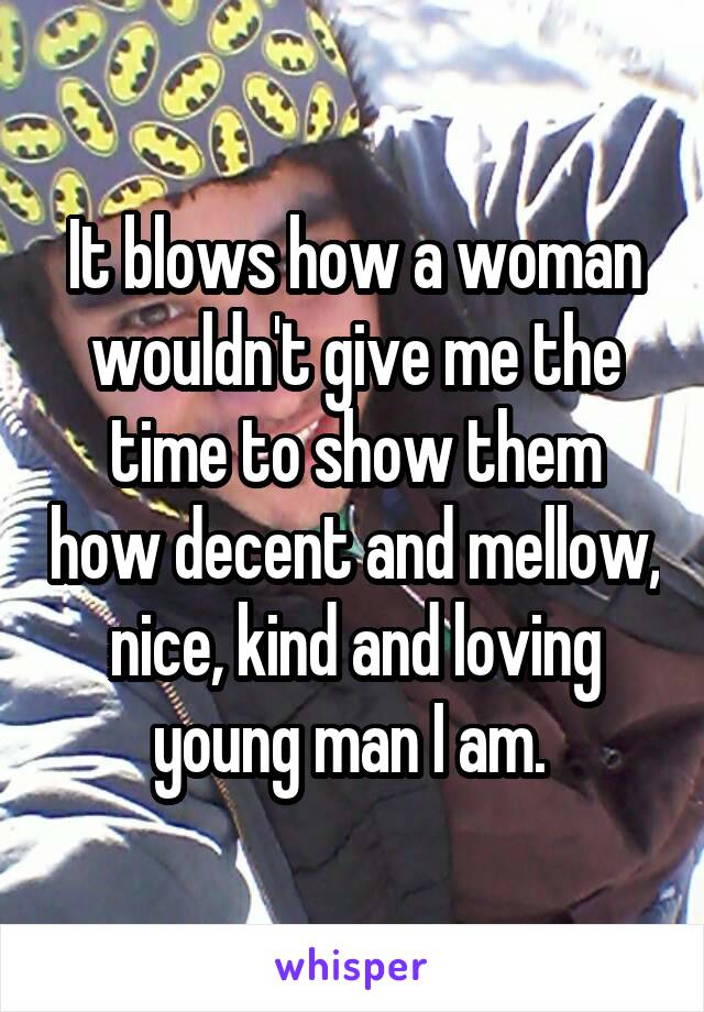 It blows how a woman wouldn't give me the time to show them how decent and mellow, nice, kind and loving young man I am. 