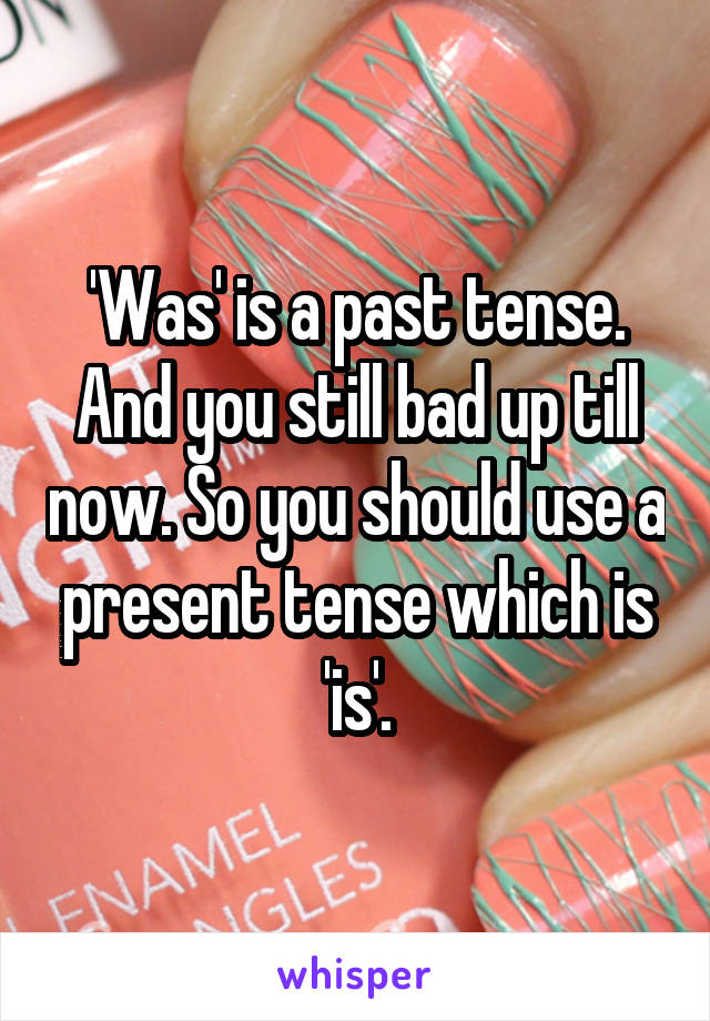 'Was' is a past tense. And you still bad up till now. So you should use a present tense which is 'is'.