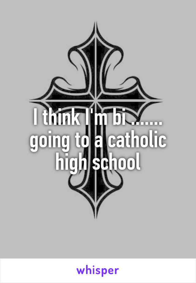 I think I'm bi .......
going to a catholic high school