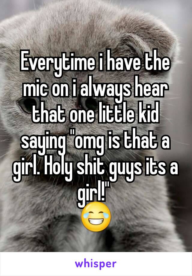 Everytime i have the mic on i always hear that one little kid saying "omg is that a girl. Holy shit guys its a girl!" 
😂