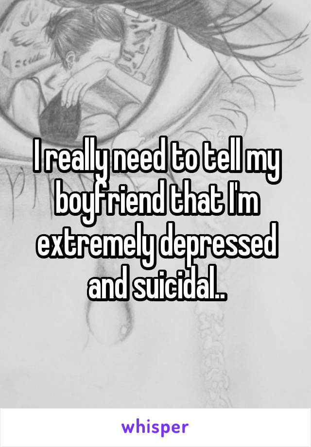 I really need to tell my boyfriend that I'm extremely depressed and suicidal..