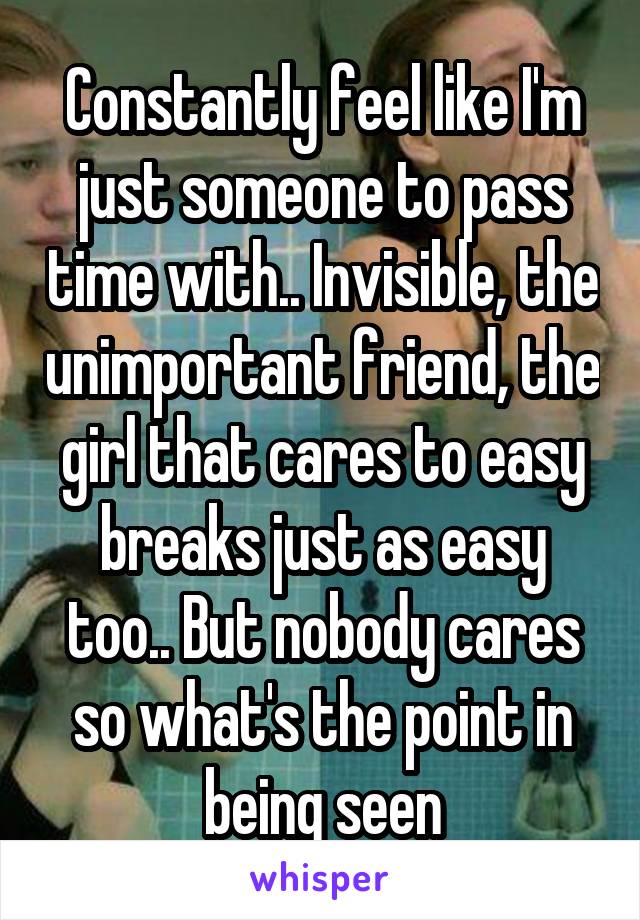 Constantly feel like I'm just someone to pass time with.. Invisible, the unimportant friend, the girl that cares to easy breaks just as easy too.. But nobody cares so what's the point in being seen