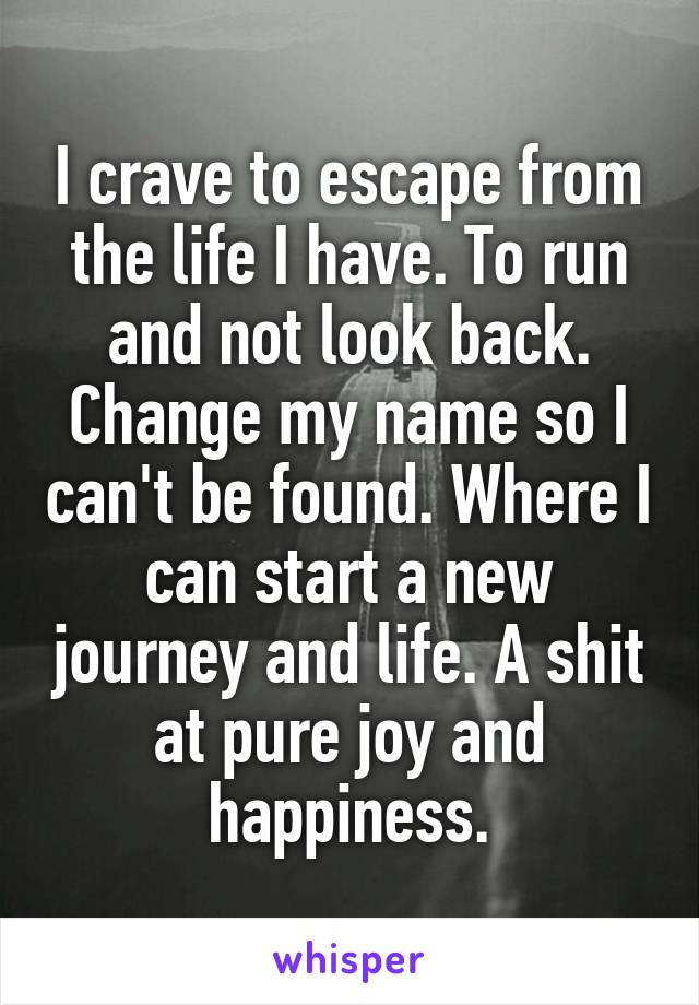 I crave to escape from the life I have. To run and not look back. Change my name so I can't be found. Where I can start a new journey and life. A shit at pure joy and happiness.